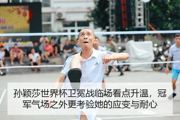 孙颖莎世界杯卫冕战临场看点升温，冠军气场之外更考验她的应变与耐心 - kaiyun