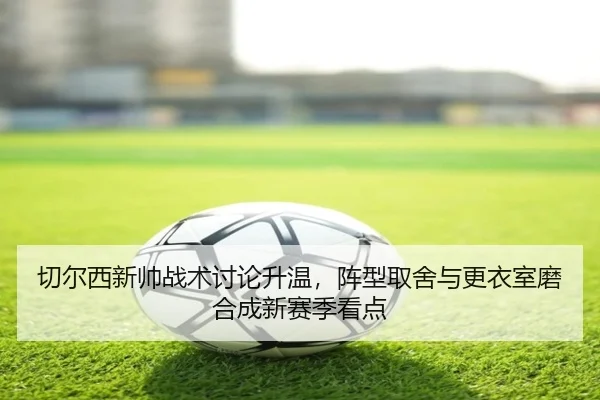 切尔西新帅战术讨论升温，阵型取舍与更衣室磨合成新赛季看点 - kaiyun
